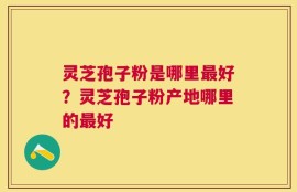 灵芝孢子粉是哪里最好？灵芝孢子粉产地哪里的最好