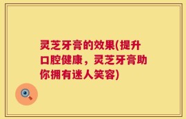 灵芝牙膏的效果(提升口腔健康，灵芝牙膏助你拥有迷人笑容)