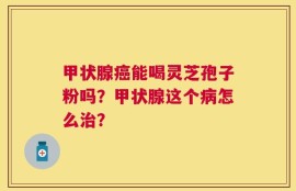 甲状腺癌能喝灵芝孢子粉吗？甲状腺这个病怎么治？