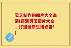 灵芝制作的图片大全高清(高清灵芝图片大全，打造健康生活必备！)
