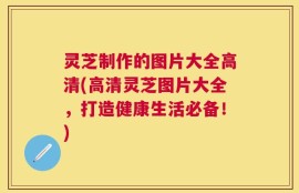 灵芝制作的图片大全高清(高清灵芝图片大全，打造健康生活必备！)