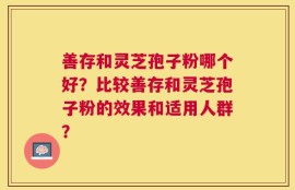 善存和灵芝孢子粉哪个好？比较善存和灵芝孢子粉的效果和适用人群？