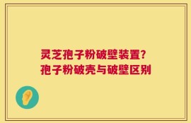 灵芝孢子粉破壁装置？孢子粉破壳与破壁区别