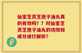 仙宝芝灵芝孢子油丸真的有效吗？？对仙宝芝灵芝孢子油丸的功效和成分进行解析？