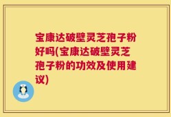 宝康达破壁灵芝孢子粉好吗(宝康达破壁灵芝孢子粉的功效及使用建议)