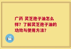 广药 灵芝孢子油怎么样？了解灵芝孢子油的功效与使用方法？