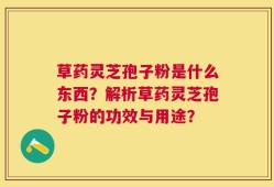 草药灵芝孢子粉是什么东西？解析草药灵芝孢子粉的功效与用途？