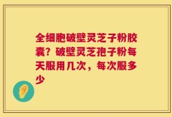 全细胞破壁灵芝子粉胶囊？破壁灵芝孢子粉每天服用几次，每次服多少