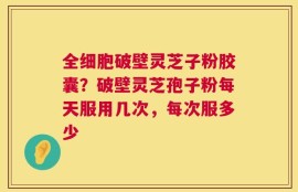 全细胞破壁灵芝子粉胶囊？破壁灵芝孢子粉每天服用几次，每次服多少