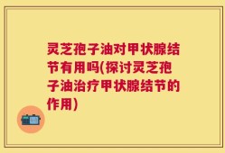 灵芝孢子油对甲状腺结节有用吗(探讨灵芝孢子油治疗甲状腺结节的作用)
