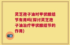 灵芝孢子油对甲状腺结节有用吗(探讨灵芝孢子油治疗甲状腺结节的作用)