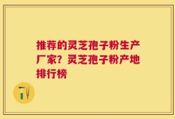 推荐的灵芝孢子粉生产厂家？灵芝孢子粉产地排行榜