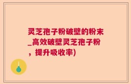 灵芝孢子粉破壁的粉末_高效破壁灵芝孢子粉，提升吸收率)