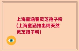 上海童涵春灵芝孢子粉(上海童涵推出纯天然灵芝孢子粉)