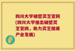 四川大学破壁灵芝官网(四川大学推出破壁灵芝官网，助力灵芝健康产业发展)