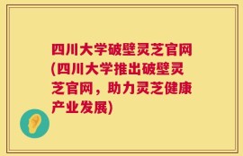 四川大学破壁灵芝官网(四川大学推出破壁灵芝官网，助力灵芝健康产业发展)