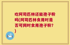 吃阿司匹林还能孢子粉吗(阿司匹林食用时是否可同时食用孢子粉？)