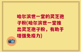 哈尔滨世一堂的灵芝孢子粉(哈尔滨世一堂推出灵芝孢子粉，有助于增强免疫力)
