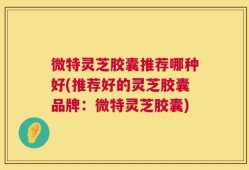 微特灵芝胶囊推荐哪种好(推荐好的灵芝胶囊品牌：微特灵芝胶囊)