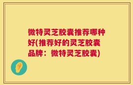 微特灵芝胶囊推荐哪种好(推荐好的灵芝胶囊品牌：微特灵芝胶囊)