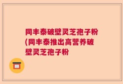 同丰泰破壁灵芝孢子粉(同丰泰推出高营养破壁灵芝孢子粉