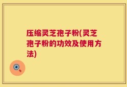 压缩灵芝孢子粉(灵芝孢子粉的功效及使用方法)