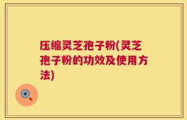 压缩灵芝孢子粉(灵芝孢子粉的功效及使用方法)