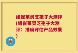 纽崔莱灵芝孢子大测评(纽崔莱灵芝孢子大测评：准确评估产品效果)
