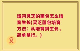 请问灵芝的菌包怎么培育生长(灵芝菌包培育方法：从培育到生长，简单易行。)