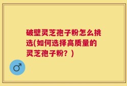 破壁灵芝孢子粉怎么挑选(如何选择高质量的灵芝孢子粉？)