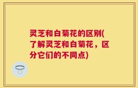 灵芝和白菊花的区别(了解灵芝和白菊花，区分它们的不同点)