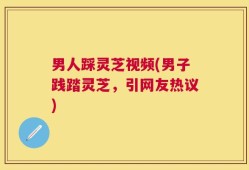 男人踩灵芝视频(男子践踏灵芝，引网友热议)