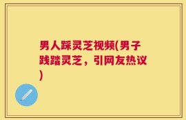 男人踩灵芝视频(男子践踏灵芝，引网友热议)