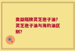 奥益陌牌灵芝孢子油？灵芝孢子油与海豹油区别？