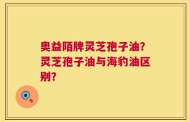 奥益陌牌灵芝孢子油？灵芝孢子油与海豹油区别？