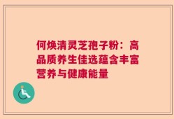 何焕清灵芝孢子粉：高品质养生佳选蕴含丰富营养与健康能量