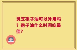 灵芝孢子油可以外用吗？孢子油什么时间吃最佳？
