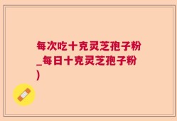 每次吃十克灵芝孢子粉_每日十克灵芝孢子粉)