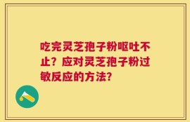 吃完灵芝孢子粉呕吐不止？应对灵芝孢子粉过敏反应的方法？