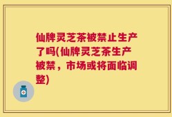 仙牌灵芝茶被禁止生产了吗(仙牌灵芝茶生产被禁，市场或将面临调整)