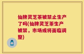 仙牌灵芝茶被禁止生产了吗(仙牌灵芝茶生产被禁，市场或将面临调整)