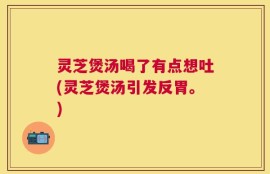 灵芝煲汤喝了有点想吐(灵芝煲汤引发反胃。)