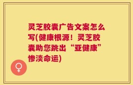 灵芝胶囊广告文案怎么写(健康根源！灵芝胶囊助您跳出“亚健康”惨淡命运)