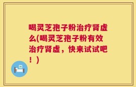 喝灵芝孢子粉治疗肾虚么(喝灵芝孢子粉有效治疗肾虚，快来试试吧！)