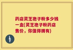药店灵芝孢子粉多少钱一盒(灵芝孢子粉药店售价，你值得拥有)