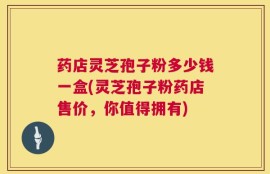 药店灵芝孢子粉多少钱一盒(灵芝孢子粉药店售价，你值得拥有)