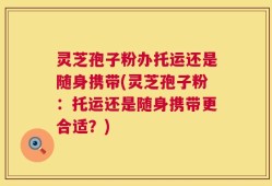 灵芝孢子粉办托运还是随身携带(灵芝孢子粉：托运还是随身携带更合适？)