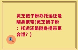 灵芝孢子粉办托运还是随身携带(灵芝孢子粉：托运还是随身携带更合适？)