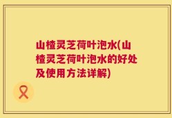 山楂灵芝荷叶泡水(山楂灵芝荷叶泡水的好处及使用方法详解)
