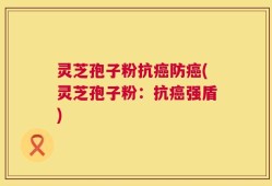 灵芝孢子粉抗癌防癌(灵芝孢子粉：抗癌强盾)